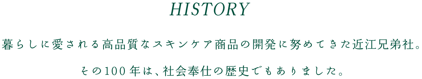HISTORY 暮らしに愛される高品質なスキンケア商品の開発に努めてきた近江兄弟社。その100年は、社会奉仕の歴史でもありました。