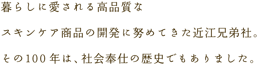 暮らしに愛される高品質なスキンケア商品の開発に努めてきた近江兄弟社。その100年は、社会奉仕の歴史でもありました。