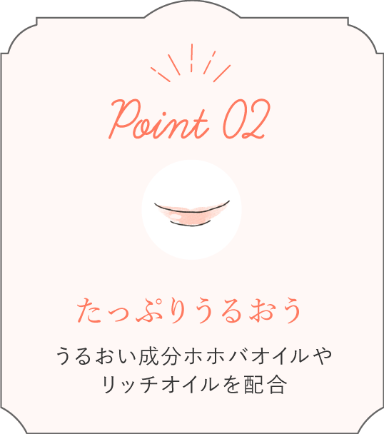 Point02 たっぷりうるおう うるおい成分ホホバオイルやリッチオイルを配合